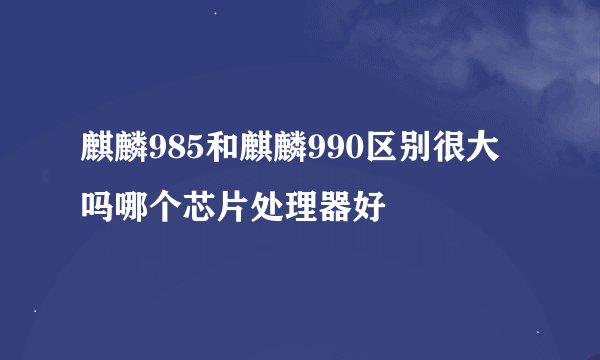麒麟985和麒麟990区别很大吗哪个芯片处理器好
