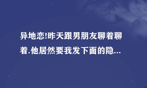 异地恋!昨天跟男朋友聊着聊着.他居然要我发下面的隐私照给他!我突然蒙了!他是怎么了!还喜欢我吗?
