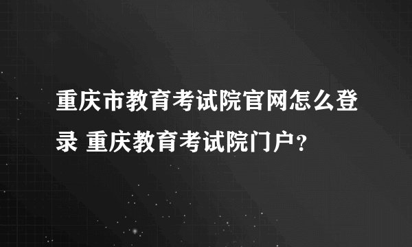 重庆市教育考试院官网怎么登录 重庆教育考试院门户？