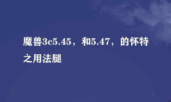 魔兽3c5.45，和5.47，的怀特之用法腿