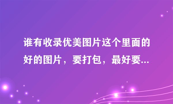 谁有收录优美图片这个里面的好的图片，要打包，最好要几百张以上