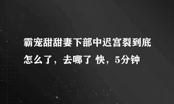 霸宠甜甜妻下部中迟宫裂到底怎么了，去哪了 快，5分钟