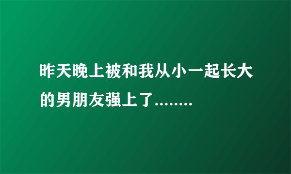 昨天晚上被和我从小一起长大的男朋友强上了........第一次没了。我很爱他但是现在我才15他也才