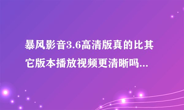 暴风影音3.6高清版真的比其它版本播放视频更清晰吗？具体表现在哪里？