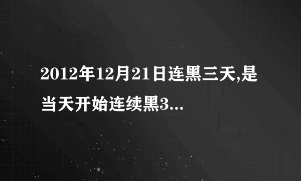 2012年12月21日连黑三天,是当天开始连续黑3天还是21号是第3天~今天都19号了！怎么一点末日的感觉都没有