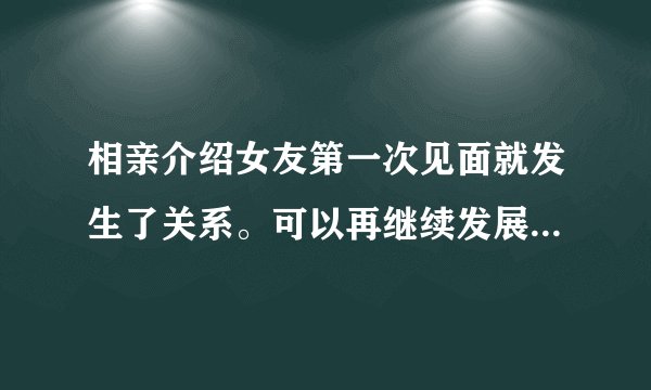 相亲介绍女友第一次见面就发生了关系。可以再继续发展吗？发展过程怎么规划呢？