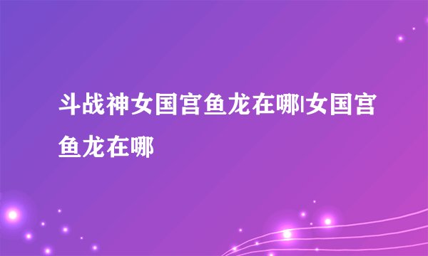 斗战神女国宫鱼龙在哪|女国宫鱼龙在哪