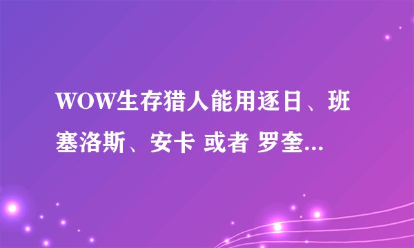 WOW生存猎人能用逐日、班塞洛斯、安卡 或者 罗奎纳哈克【豹子】嘛？听很多人说什