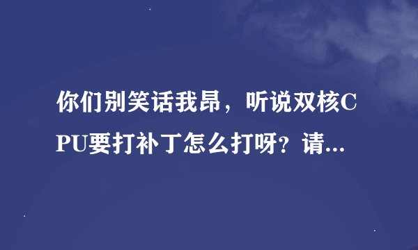你们别笑话我昂，听说双核CPU要打补丁怎么打呀？请高人帮帮忙说的详细点谢谢！！