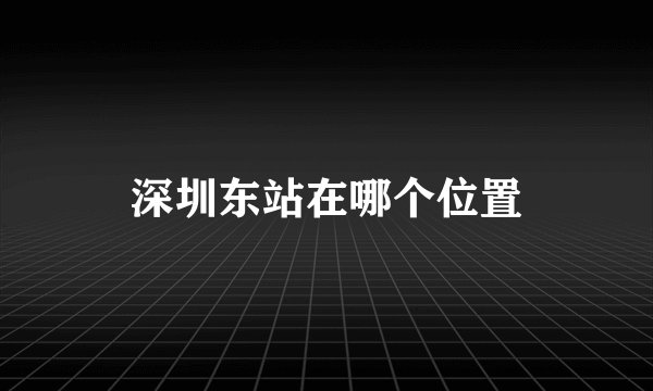 深圳东站在哪个位置
