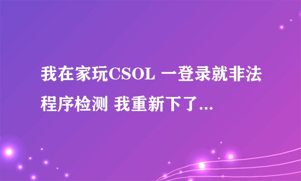 我在家玩CSOL 一登录就非法程序检测 我重新下了3次 360也卸载了