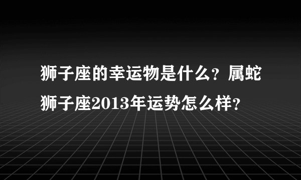 狮子座的幸运物是什么？属蛇狮子座2013年运势怎么样？
