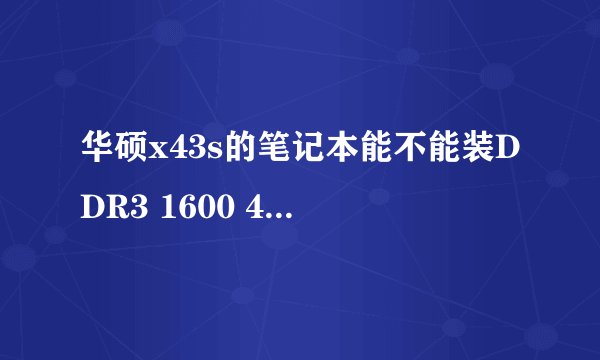 华硕x43s的笔记本能不能装DDR3 1600 4G的内存条？急求回答谢谢！！！