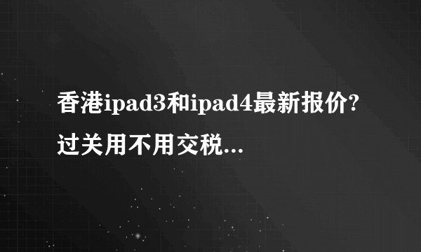 香港ipad3和ipad4最新报价?过关用不用交税?求知情人士回答