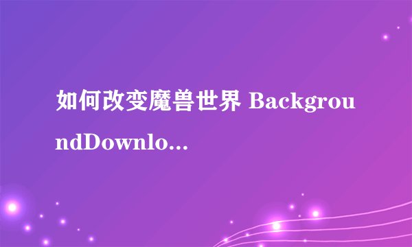 如何改变魔兽世界 BackgroundDownloader 的下载途径