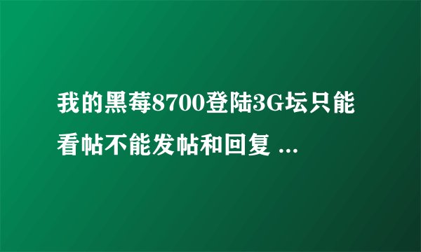 我的黑莓8700登陆3G坛只能看帖不能发帖和回复 ，怎么回事
