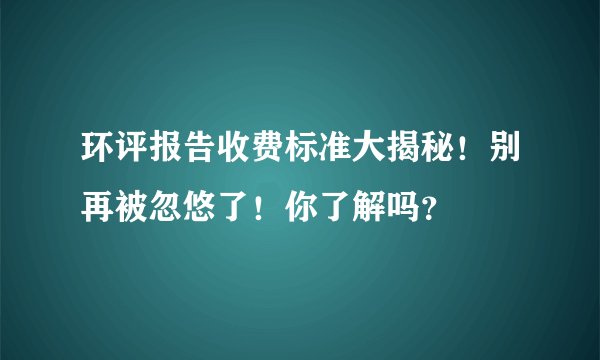环评报告收费标准大揭秘！别再被忽悠了！你了解吗？