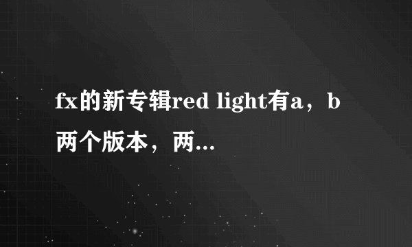 fx的新专辑red light有a，b两个版本，两个版本有哪些不同？如果都买钱包伤不起，最好买哪一