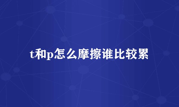 t和p怎么摩擦谁比较累
