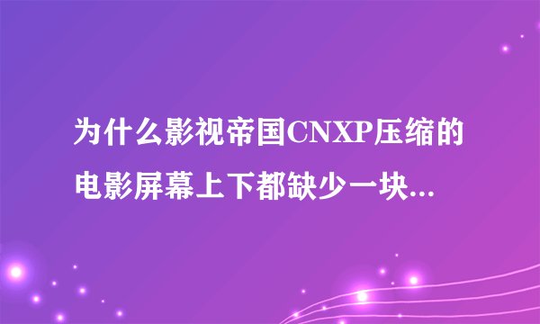 为什么影视帝国CNXP压缩的电影屏幕上下都缺少一块?人头都显示不完整??