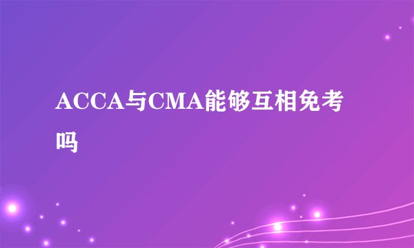 ACCA与CMA能够互相免考吗