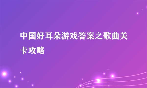 中国好耳朵游戏答案之歌曲关卡攻略
