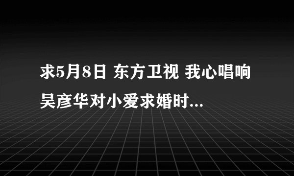 求5月8日 东方卫视 我心唱响 吴彦华对小爱求婚时唱的<等你爱我>歌词