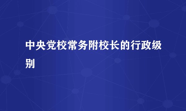 中央党校常务附校长的行政级别