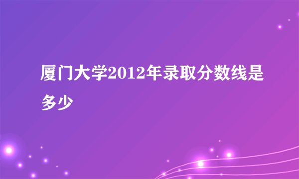厦门大学2012年录取分数线是多少
