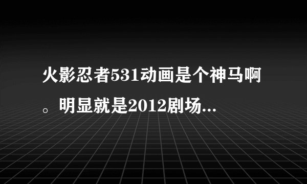 火影忍者531动画是个神马啊。明显就是2012剧场版的片段啊。而且于前面一集一点都不联系。求解释。
