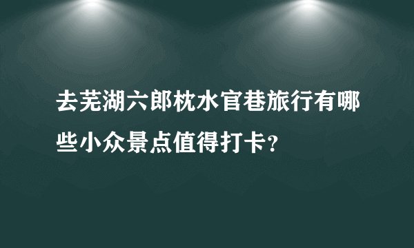 去芜湖六郎枕水官巷旅行有哪些小众景点值得打卡？