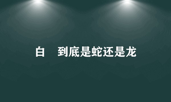 白矖到底是蛇还是龙