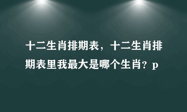 十二生肖排期表，十二生肖排期表里我最大是哪个生肖？p