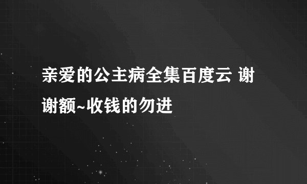 亲爱的公主病全集百度云 谢谢额~收钱的勿进
