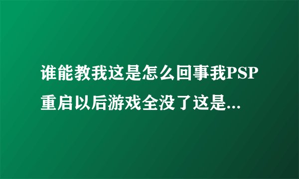 谁能教我这是怎么回事我PSP重启以后游戏全没了这是怎么回事内纯还占我的系统6.60的一定要帮我啊