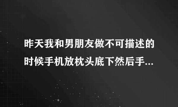 昨天我和男朋友做不可描述的时候手机放枕头底下然后手机失灵屏幕乱跳我不知道一完事上厕所看手机