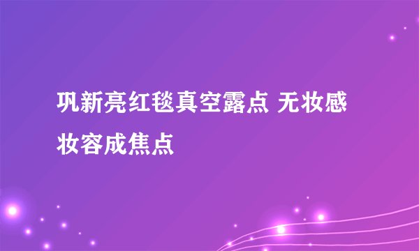 巩新亮红毯真空露点 无妆感妆容成焦点