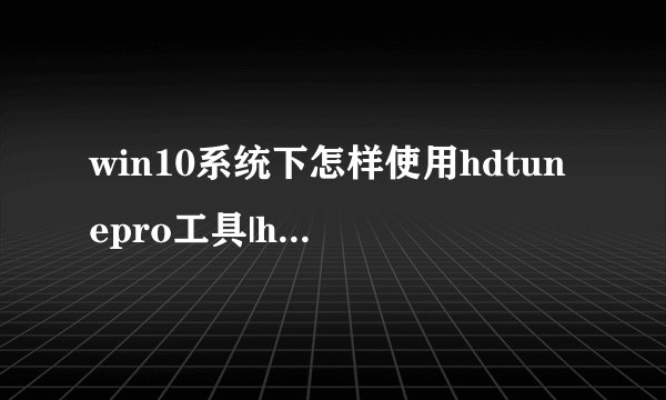 win10系统下怎样使用hdtunepro工具|hdtunepro工具的使用方法