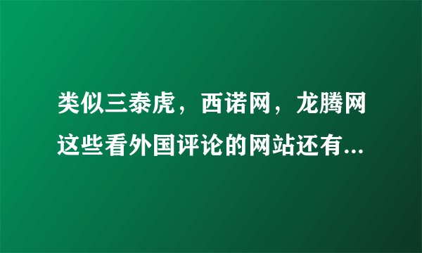 类似三泰虎，西诺网，龙腾网这些看外国评论的网站还有那些啊，求介绍，不要贴吧。