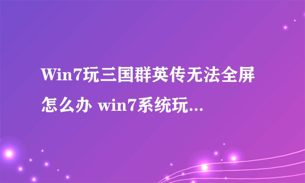 Win7玩三国群英传无法全屏怎么办 win7系统玩三国群英传全屏的方法