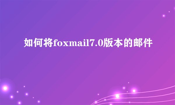 如何将foxmail7.0版本的邮件