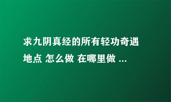 求九阴真经的所有轻功奇遇 地点 怎么做 在哪里做 要具体 越具体越好