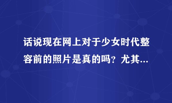 话说现在网上对于少女时代整容前的照片是真的吗？尤其是jessica和yuri的，以前的很吓人，但是真的吗？