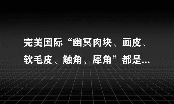 完美国际“幽冥肉块、画皮、软毛皮、触角、犀角”都是在什么怪物身上出现？