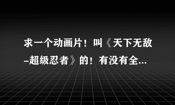 求一个动画片！叫《天下无敌-超级忍者》的！有没有全集啊！我只看到船出来就没了！