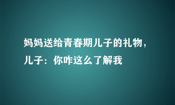妈妈送给青春期儿子的礼物，儿子：你咋这么了解我