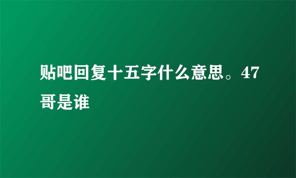 贴吧回复十五字什么意思。47哥是谁