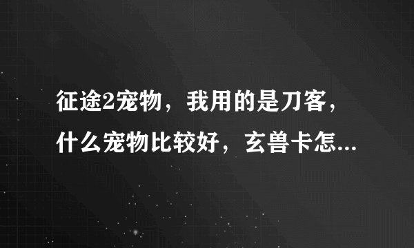 征途2宠物，我用的是刀客，什么宠物比较好，玄兽卡怎么获取 谢谢 我是新手