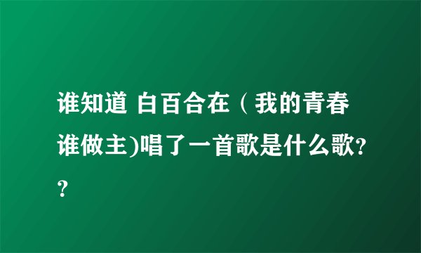 谁知道 白百合在（我的青春谁做主)唱了一首歌是什么歌？？