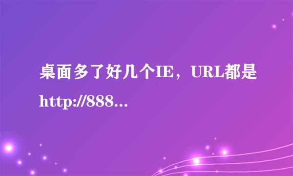 桌面多了好几个IE，URL都是http://888.qq2233.com/，怎么都删不掉，怎么办？